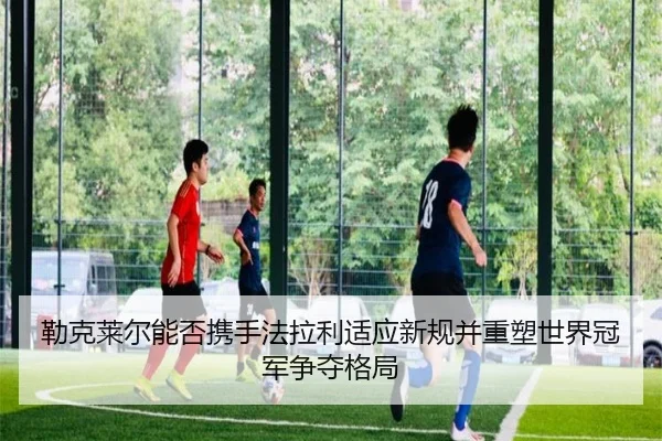 勒克莱尔能否携手法拉利适应新规并重塑世界冠军争夺格局